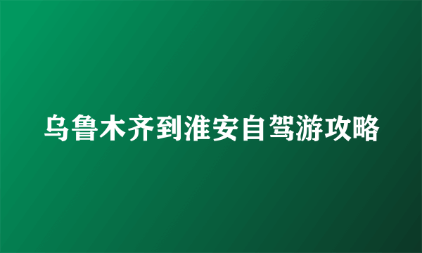 乌鲁木齐到淮安自驾游攻略