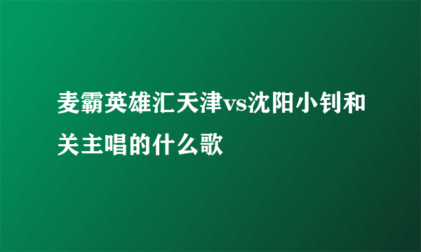 麦霸英雄汇天津vs沈阳小钊和关主唱的什么歌