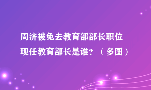 周济被免去教育部部长职位 现任教育部长是谁？（多图）