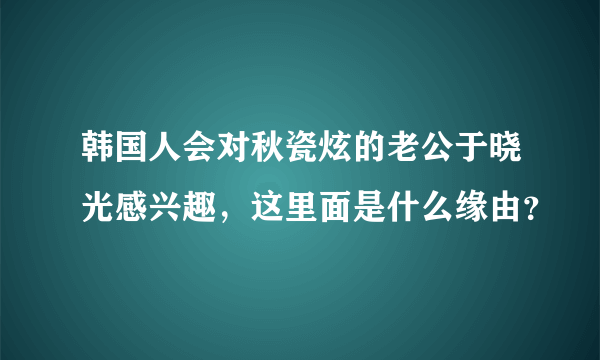 韩国人会对秋瓷炫的老公于晓光感兴趣，这里面是什么缘由？