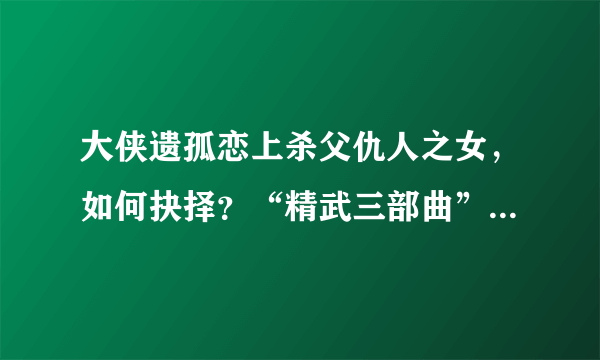 大侠遗孤恋上杀父仇人之女，如何抉择？“精武三部曲”收官之作！