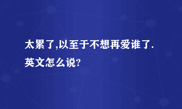 太累了,以至于不想再爱谁了.英文怎么说?