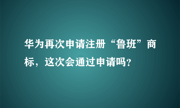 华为再次申请注册“鲁班”商标，这次会通过申请吗？