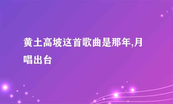 黄土高坡这首歌曲是那年,月唱出台