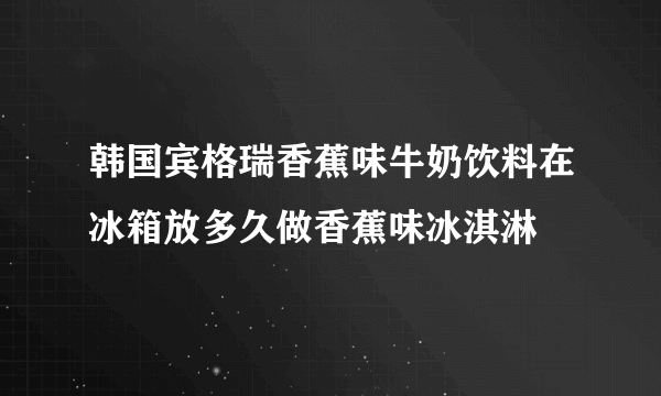 韩国宾格瑞香蕉味牛奶饮料在冰箱放多久做香蕉味冰淇淋