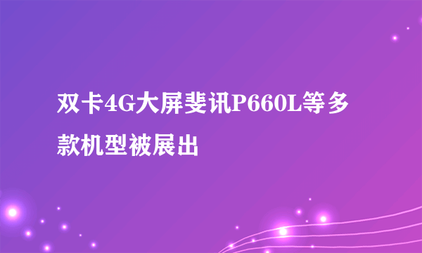 双卡4G大屏斐讯P660L等多款机型被展出