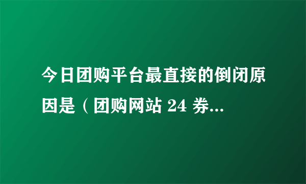 今日团购平台最直接的倒闭原因是（团购网站 24 券倒闭的真正原因是什么）