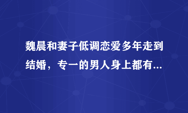 魏晨和妻子低调恋爱多年走到结婚，专一的男人身上都有哪些特点？