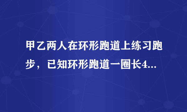 甲乙两人在环形跑道上练习跑步，已知环形跑道一圈长400m,乙每秒跑6米，甲每秒跑8米。