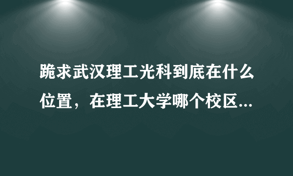 跪求武汉理工光科到底在什么位置，在理工大学哪个校区的神马位置