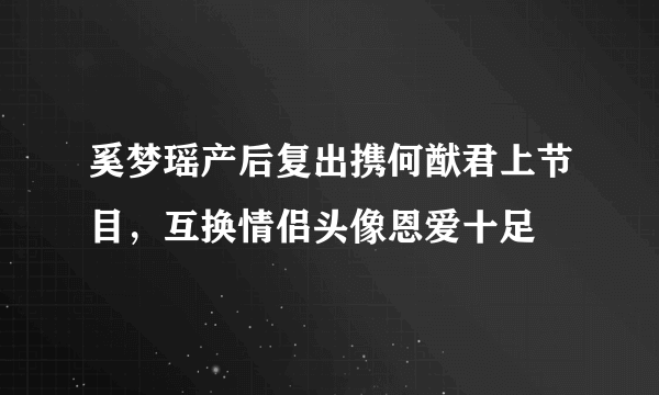 奚梦瑶产后复出携何猷君上节目，互换情侣头像恩爱十足