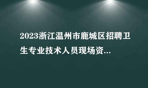 2023浙江温州市鹿城区招聘卫生专业技术人员现场资格复审通知