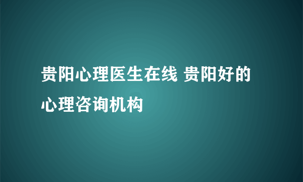 贵阳心理医生在线 贵阳好的心理咨询机构