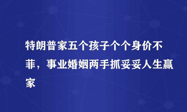 特朗普家五个孩子个个身价不菲，事业婚姻两手抓妥妥人生赢家