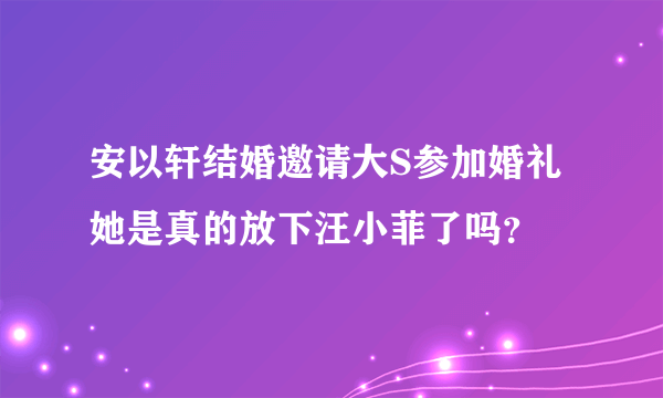 安以轩结婚邀请大S参加婚礼她是真的放下汪小菲了吗？