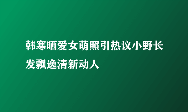 韩寒晒爱女萌照引热议小野长发飘逸清新动人