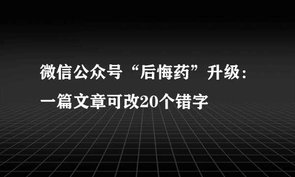 微信公众号“后悔药”升级：一篇文章可改20个错字