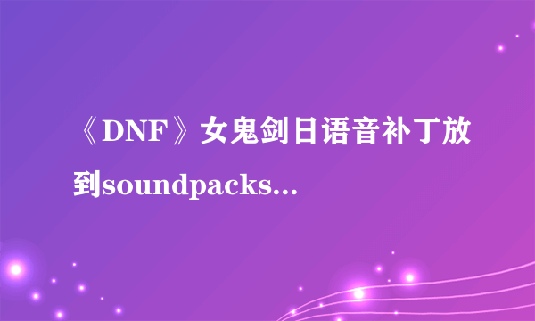 《DNF》女鬼剑日语音补丁放到soundpacks进入游戏还是国服的声音怎么办？