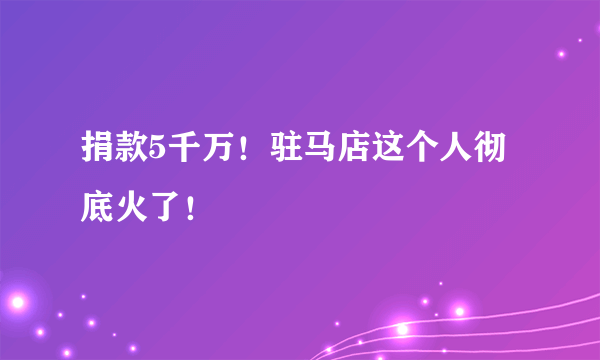 捐款5千万！驻马店这个人彻底火了！