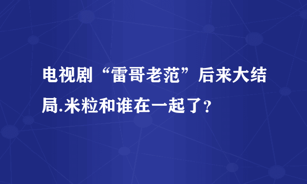 电视剧“雷哥老范”后来大结局.米粒和谁在一起了？