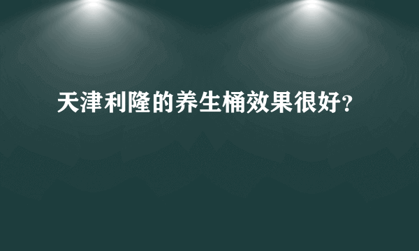 天津利隆的养生桶效果很好？