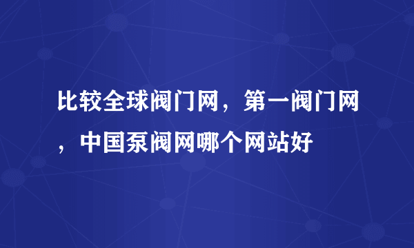 比较全球阀门网，第一阀门网，中国泵阀网哪个网站好