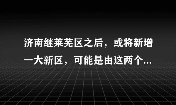 济南继莱芜区之后，或将新增一大新区，可能是由这两个区合并而来