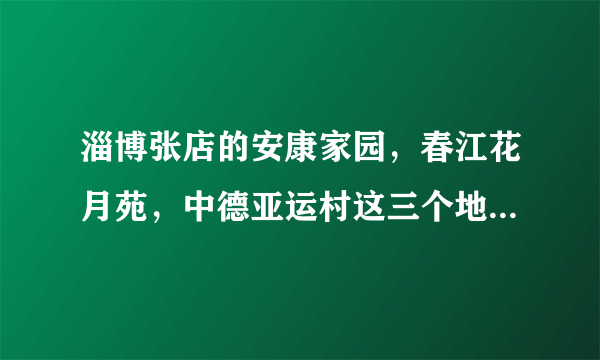 淄博张店的安康家园，春江花月苑，中德亚运村这三个地方的适用房哪个地段好些？和房子还一些？