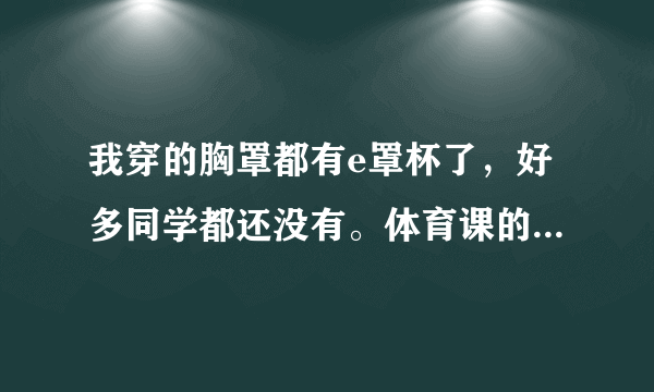 我穿的胸罩都有e罩杯了，好多同学都还没有。体育课的时候胸部一