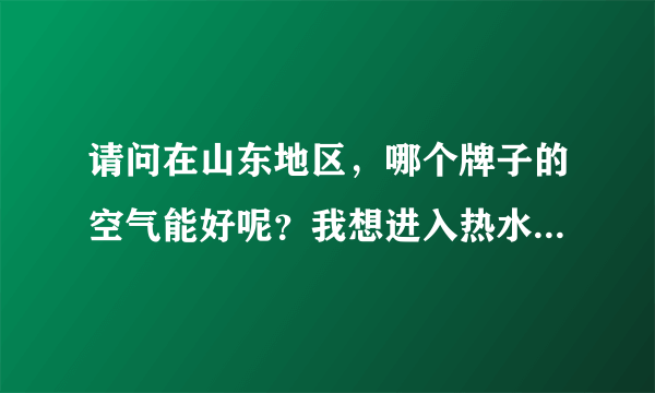 请问在山东地区，哪个牌子的空气能好呢？我想进入热水这个行业，不知道开始应该怎么做呢？