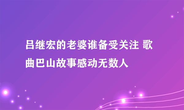 吕继宏的老婆谁备受关注 歌曲巴山故事感动无数人