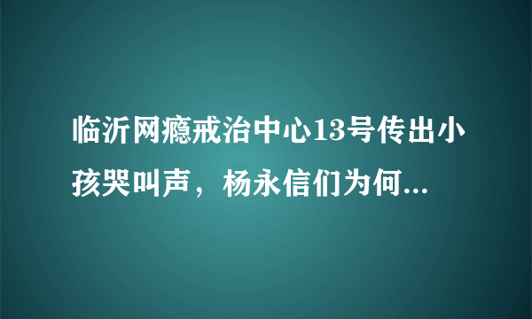 临沂网瘾戒治中心13号传出小孩哭叫声，杨永信们为何屡禁不止？