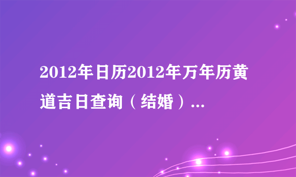 2012年日历2012年万年历黄道吉日查询（结婚）想选一个好日子结婚，多谢大家了。。。谢谢。。。