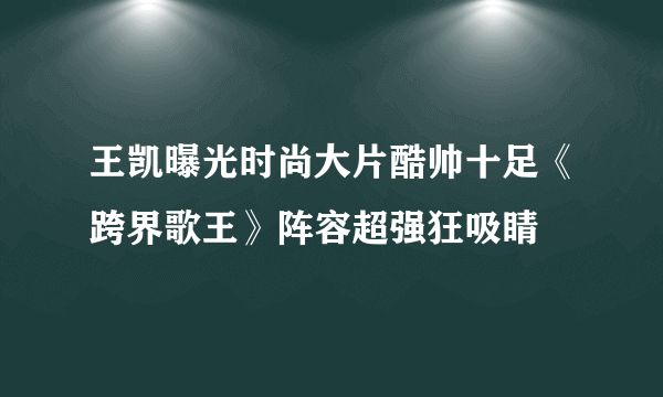 王凯曝光时尚大片酷帅十足《跨界歌王》阵容超强狂吸睛