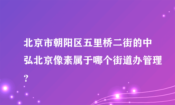 北京市朝阳区五里桥二街的中弘北京像素属于哪个街道办管理？