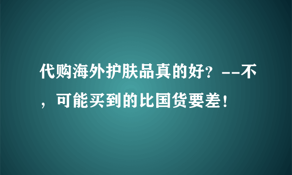 代购海外护肤品真的好？--不，可能买到的比国货要差！