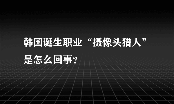 韩国诞生职业“摄像头猎人”是怎么回事？