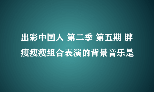 出彩中国人 第二季 第五期 胖瘦瘦瘦组合表演的背景音乐是