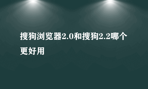 搜狗浏览器2.0和搜狗2.2哪个更好用