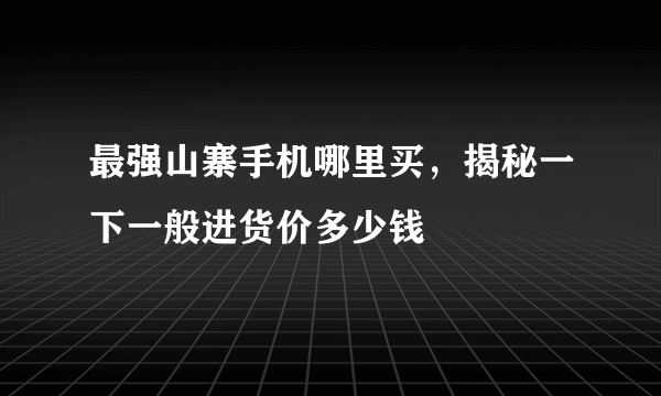 最强山寨手机哪里买，揭秘一下一般进货价多少钱