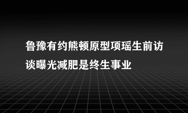 鲁豫有约熊顿原型项瑶生前访谈曝光减肥是终生事业