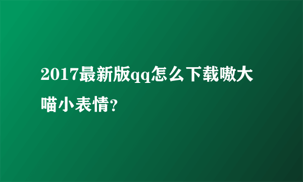 2017最新版qq怎么下载嗷大喵小表情？