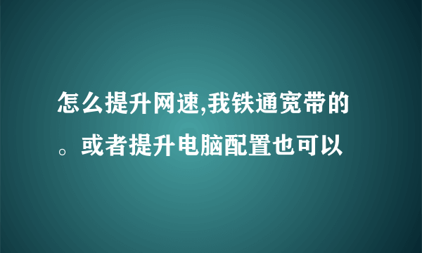 怎么提升网速,我铁通宽带的。或者提升电脑配置也可以