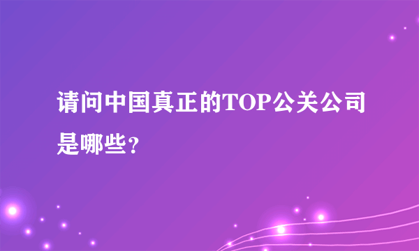 请问中国真正的TOP公关公司是哪些？