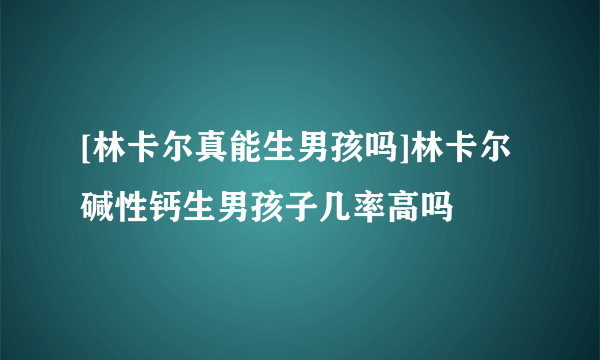 [林卡尔真能生男孩吗]林卡尔碱性钙生男孩子几率高吗