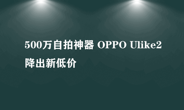 500万自拍神器 OPPO Ulike2降出新低价