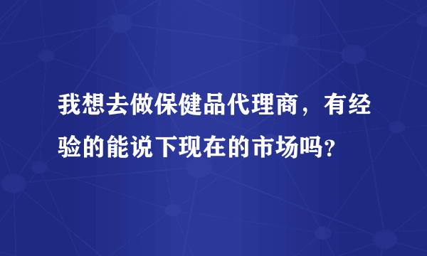 我想去做保健品代理商，有经验的能说下现在的市场吗？