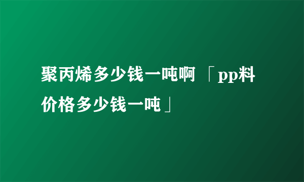 聚丙烯多少钱一吨啊 「pp料价格多少钱一吨」