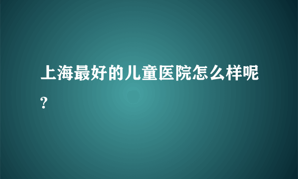 上海最好的儿童医院怎么样呢?