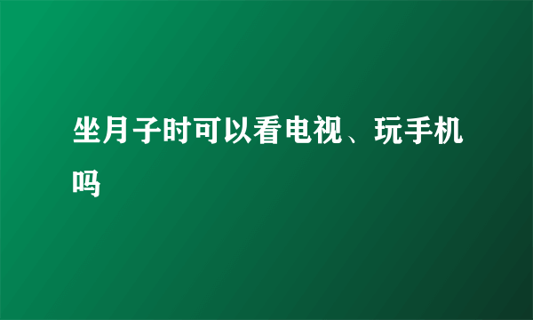 坐月子时可以看电视、玩手机吗